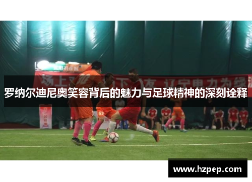 罗纳尔迪尼奥笑容背后的魅力与足球精神的深刻诠释 罗纳尔迪尼奥笑容背后的魅力与足球精神的深刻诠释