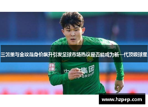 三笘薰与金玟哉身价飙升引发足球市场热议是否能成为新一代顶级球星 三笘薰与金玟哉身价飙升引发足球市场热议是否能成为新一代顶级球星