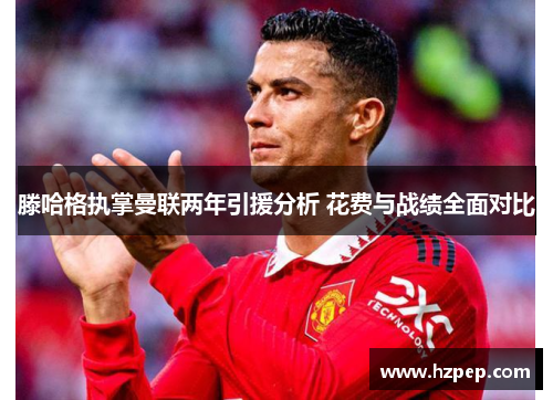 滕哈格执掌曼联两年引援分析 花费与战绩全面对比 滕哈格执掌曼联两年引援分析 花费与战绩全面对比